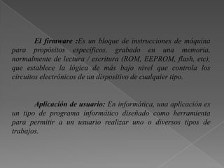 El firmware :Es un bloque de instrucciones de máquina
para propósitos específicos, grabado en una memoria,
normalmente de lectura / escritura (ROM, EEPROM, flash, etc),
que establece la lógica de más bajo nivel que controla los
circuitos electrónicos de un dispositivo de cualquier tipo.
Aplicación de usuario: En informática, una aplicación es
un tipo de programa informático diseñado como herramienta
para permitir a un usuario realizar uno o diversos tipos de
trabajos.
 