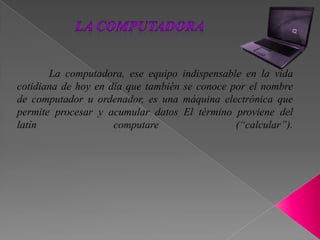 La computadora, ese equipo indispensable en la vida
cotidiana de hoy en día que también se conoce por el nombre
de computador u ordenador, es una máquina electrónica que
permite procesar y acumular datos El término proviene del
latín computare (“calcular”).
 