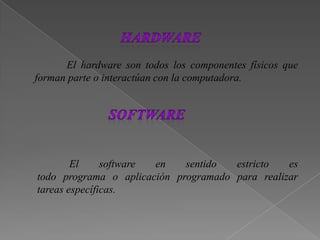 El hardware son todos los componentes físicos que
forman parte o interactúan con la computadora.
El software en sentido estricto es
todo programa o aplicación programado para realizar
tareas específicas.
 