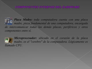 Placa Madre: toda computadora cuenta con una placa
madre, pieza fundamental de una computadora, encargada
de intercomunicar todas las demás placas, periféricos y otros
componentes entre sí.
Microprocesador: ubicado en el corazón de la placa
madre, es el "cerebro" de la computadora. Lógicamente es
llamado CPU.
 