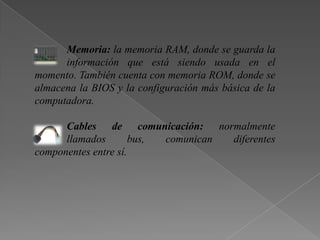 Memoria: la memoria RAM, donde se guarda la
información que está siendo usada en el
momento. También cuenta con memoria ROM, donde se
almacena la BIOS y la configuración más básica de la
computadora.
Cables de comunicación: normalmente
llamados bus, comunican diferentes
componentes entre sí.
 
