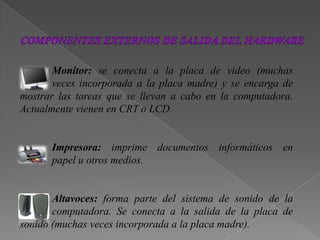 Monitor: se conecta a la placa de video (muchas
veces incorporada a la placa madre) y se encarga de
mostrar las tareas que se llevan a cabo en la computadora.
Actualmente vienen en CRT o LCD.
Impresora: imprime documentos informáticos en
papel u otros medios.
Altavoces: forma parte del sistema de sonido de la
computadora. Se conecta a la salida de la placa de
sonido (muchas veces incorporada a la placa madre).
 