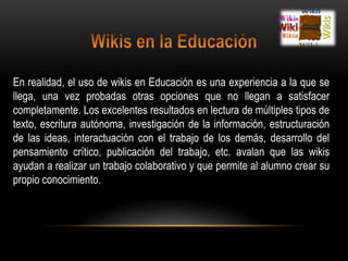 Wikis en la EducaciónEn realidad, el uso de wikis en Educación es una experiencia a la que se llega, una vez probadas otras opciones que no llegan a satisfacer completamente. Los excelentes resultados en lectura de múltiples tipos de texto, escritura autónoma, investigación de la información, estructuración de las ideas, interactuación con el trabajo de los demás, desarrollo del pensamiento crítico, publicación del trabajo, etc. avalan que las wikis ayudan a realizar un trabajo colaborativo y que permite al alumno crear su propio conocimiento.