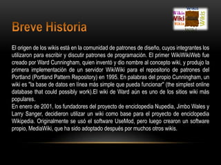Breve HistoriaEl origen de los wikis está en la comunidad de patrones de diseño, cuyos integrantes los utilizaron para escribir y discutir patrones de programación. El primer WikiWikiWeb fue creado por Ward Cunningham, quien inventó y dio nombre al concepto wiki, y produjo la primera implementación de un servidor WikiWiki para el repositorio de patrones del Portland (Portland PatternRepository) en 1995. En palabras del propio Cunningham, un wiki es "la base de datos en línea más simple que pueda funcionar" (thesimplest online databasethatcouldpossiblywork).El wiki de Ward aún es uno de los sitios wiki más populares. En enero de 2001, los fundadores del proyecto de enciclopedia Nupedia, JimboWales y Larry Sanger, decidieron utilizar un wiki como base para el proyecto de enciclopedia Wikipedia. Originalmente se usó el software UseMod, pero luego crearon un software propio, MediaWiki, que ha sido adoptado después por muchos otros wikis. 