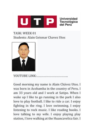 TASK: WEEK 01
Students: Alain Geismar Chavez Utos
YOUTUBE LINK:………………………………..
Good morning my name is Alain Chávez Utos. I
was born in Acobamba in the country of Peru. I
am 33 years old and I work at Satipo. When I
wake up I like to go running in the park I also
love to play football. I like to ride a car. I enjoy
fighting in the ring. I love swimming. I enjoy
listening to rock music. I like reading books. I
love talking to my wife. I enjoy playing play
station, I love walking at the Huancavelica fair. I
 
