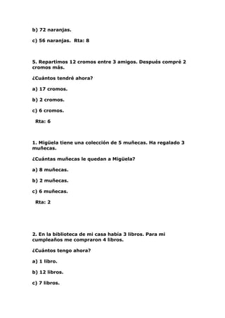b) 72 naranjas.

c) 56 naranjas. Rta: 8



5. Repartimos 12 cromos entre 3 amigos. Después compré 2
cromos más.

¿Cuántos tendré ahora?

a) 17 cromos.

b) 2 cromos.

c) 6 cromos.

 Rta: 6



1. Migüela tiene una colección de 5 muñecas. Ha regalado 3
muñecas.

¿Cuántas muñecas le quedan a Migüela?

a) 8 muñecas.

b) 2 muñecas.

c) 6 muñecas.

 Rta: 2




2. En la biblioteca de mi casa había 3 libros. Para mi
cumpleaños me compraron 4 libros.

¿Cuántos tengo ahora?

a) 1 libro.

b) 12 libros.

c) 7 libros.
 
