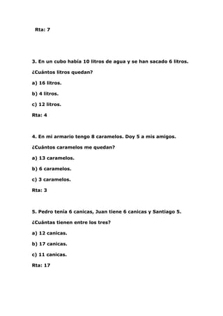 Rta: 7




3. En un cubo había 10 litros de agua y se han sacado 6 litros.

¿Cuántos litros quedan?

a) 16 litros.

b) 4 litros.

c) 12 litros.

Rta: 4



4. En mi armario tengo 8 caramelos. Doy 5 a mis amigos.

¿Cuántos caramelos me quedan?

a) 13 caramelos.

b) 6 caramelos.

c) 3 caramelos.

Rta: 3



5. Pedro tenía 6 canicas, Juan tiene 6 canicas y Santiago 5.

¿Cuántas tienen entre los tres?

a) 12 canicas.

b) 17 canicas.

c) 11 canicas.

Rta: 17
 