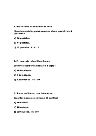 1. Pedro tiene 40 céntimos de euro.

¿Cuantas postales podrá comprar si una postal vale 4
céntimos?

a) 36 postales.

b) 44 postales.

c) 10 postales. Rta: 10




2. En una caja había 5 bombones.

¿Cuántos bombones habrá en 2 cajas?

a) 10 bombones.

b) 7 bombones.

c) 3 bombones. Rta: 10




3. Si una ardilla se come 10 nueces,

¿cuántas nueces se comerán 10 ardillas?

a) 30 nueces.

b) 20 nueces.

c) 100 nueces. Rta 100
 