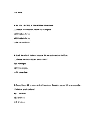 c) 4 años.




3. En una caja hay 8 rotuladores de colores.

¿Cuántos rotuladores habrá en 10 cajas?

a) 18 rotuladores.

b) 28 rotuladores.

c) 80 rotuladores.




4. José Ramón el frutero reparte 64 naranjas entre 8 niños.

¿Cuántas naranjas tocan a cada uno?

a) 8 naranjas.

b) 72 naranjas.

c) 56 naranjas.




5. Repartimos 12 cromos entre 3 amigos. Después compré 2 cromos más.

¿Cuántos tendré ahora?

a) 17 cromos.

b) 2 cromos.

c) 6 cromos.
 