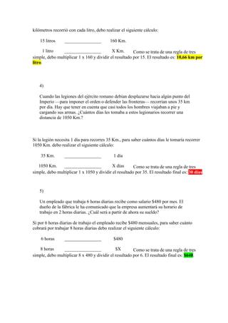 kilómetros recorrió con cada litro, debo realizar el siguiente cálculo:

    15 litros     ________________         160 Km.

      1 litro   ________________            X Km.       Como se trata de una regla de tres
simple, debo multiplicar 1 x 160 y dividir el resultado por 15. El resultado es: 10,66 km por
litro.




   4)

   Cuando las legiones del ejército romano debían desplazarse hacia algún punto del
   Imperio —para imponer el orden o defender las fronteras— recorrían unos 35 km
   por día. Hay que tener en cuenta que casi todos los hombres viajaban a pie y
   cargando sus armas. ¿Cuántos días les tomaba a estos legionarios recorrer una
   distancia de 1050 Km.?



Si la legión necesita 1 día para recorres 35 Km., para saber cuántos días le tomaría recorrer
1050 Km. debo realizar el siguiente cálculo:

    35 Km.        ________________           1 día

   1050 Km.     ________________            X días      Como se trata de una regla de tres
simple, debo multiplicar 1 x 1050 y dividir el resultado por 35. El resultado final es: 30 días.



   5)

   Un empleado que trabaja 6 horas diarias recibe como salario $480 por mes. El
   dueño de la fábrica le ha comunicado que la empresa aumentará su horario de
   trabajo en 2 horas diarias. ¿Cuál será a partir de ahora su sueldo?

Si por 6 horas diarias de trabajo el empleado recibe $480 mensuales, para saber cuánto
cobrará por trabajar 8 horas diarias debo realizar el siguiente cálculo:

    6 horas       ________________           $480

    8 horas     ________________              $X        Como se trata de una regla de tres
simple, debo multiplicar 8 x 480 y dividir el resultado por 6. El resultado final es: $640.
 