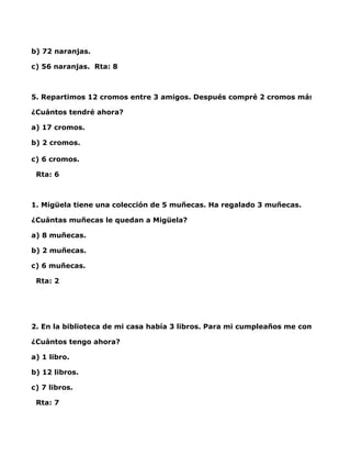 b) 72 naranjas.

c) 56 naranjas. Rta: 8



5. Repartimos 12 cromos entre 3 amigos. Después compré 2 cromos más.

¿Cuántos tendré ahora?

a) 17 cromos.

b) 2 cromos.

c) 6 cromos.

 Rta: 6



1. Migüela tiene una colección de 5 muñecas. Ha regalado 3 muñecas.

¿Cuántas muñecas le quedan a Migüela?

a) 8 muñecas.

b) 2 muñecas.

c) 6 muñecas.

 Rta: 2




2. En la biblioteca de mi casa había 3 libros. Para mi cumpleaños me compraron 4 l

¿Cuántos tengo ahora?

a) 1 libro.

b) 12 libros.

c) 7 libros.

 Rta: 7
 