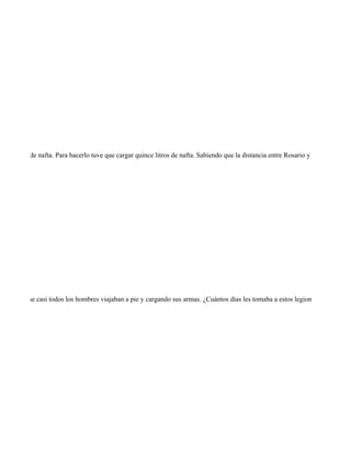 r el tanque de nafta. Para hacerlo tuve que cargar quince litros de nafta. Sabiendo que la distancia entre Rosario y Santa Fe es de




en cuenta que casi todos los hombres viajaban a pie y cargando sus armas. ¿Cuántos días les tomaba a estos legionarios recorrer u
 