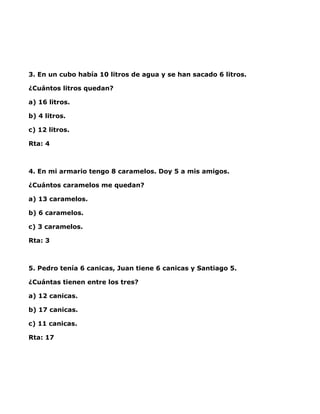 3. En un cubo había 10 litros de agua y se han sacado 6 litros.

¿Cuántos litros quedan?

a) 16 litros.

b) 4 litros.

c) 12 litros.

Rta: 4



4. En mi armario tengo 8 caramelos. Doy 5 a mis amigos.

¿Cuántos caramelos me quedan?

a) 13 caramelos.

b) 6 caramelos.

c) 3 caramelos.

Rta: 3



5. Pedro tenía 6 canicas, Juan tiene 6 canicas y Santiago 5.

¿Cuántas tienen entre los tres?

a) 12 canicas.

b) 17 canicas.

c) 11 canicas.

Rta: 17
 