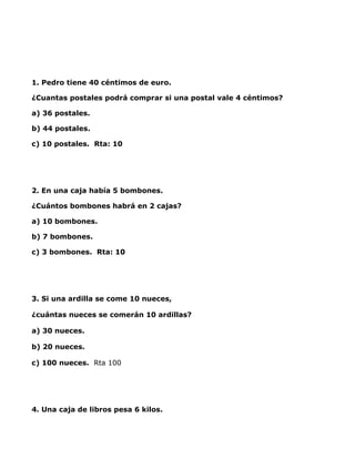 1. Pedro tiene 40 céntimos de euro.

¿Cuantas postales podrá comprar si una postal vale 4 céntimos?

a) 36 postales.

b) 44 postales.

c) 10 postales. Rta: 10

 



2. En una caja había 5 bombones.

¿Cuántos bombones habrá en 2 cajas?

a) 10 bombones.

b) 7 bombones.

c) 3 bombones. Rta: 10




3. Si una ardilla se come 10 nueces, 

¿cuántas nueces se comerán 10 ardillas? 

a) 30 nueces. 

b) 20 nueces. 

c) 100 nueces.  Rta 100

 



4. Una caja de libros pesa 6 kilos.
 