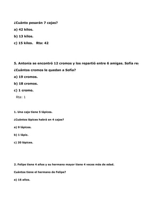 ¿Cuánto pesarán 7 cajas?

a) 42 kilos.

b) 13 kilos.

c) 15 kilos.     Rta: 42




5. Antonia se encontró 12 cromos y los repartió entre 6 amigas. Sofía regaló 1 crom

¿Cuántos cromos le quedan a Sofía?

a) 19 cromos.

b) 18 cromos.

c) 1 cromo.

  Rta: 1



1. Una caja tiene 5 lápices.

¿Cuántos lápices habrá en 4 cajas?

a) 9 lápices.

b) 1 lápiz.

c) 20 lápices.




2. Felipe tiene 4 años y su hermano mayor tiene 4 veces más de edad.

Cuántos tiene el hermano de Felipe?

a) 16 años.
 