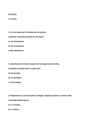 b) 8 años.

c) 4 años.




3. En una caja hay 8 rotuladores de colores.

¿Cuántos rotuladores habrá en 10 cajas?

a) 18 rotuladores.

b) 28 rotuladores.

c) 80 rotuladores.




4. José Ramón el frutero reparte 64 naranjas entre 8 niños.

¿Cuántas naranjas tocan a cada uno?

a) 8 naranjas.

b) 72 naranjas.

c) 56 naranjas.




5. Repartimos 12 cromos entre 3 amigos. Después compré 2 cromos más.

¿Cuántos tendré ahora?

a) 17 cromos.

b) 2 cromos.
 
