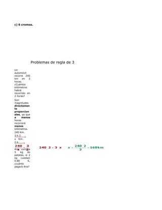 c) 6 cromos.




               Problemas de regla de 3

Un 
automóvil 
recorre  240 
km  en  3 
horas. 
¿Cuántos 
kilómetros 
habrá 
recorrido  en 
2 horas?
Son 
magnitudes 
directamen
te
proporcion
ales, ya que 
a     menos 
horas 
recorrerá 
menos 
kilómetros.
240 Km.
3 h
x   Km.  
2 h 

Ana  compra 
5  kg  de 
patatas,  si  2 
kg  cuestan 
0.80        €, 
¿cuánto 
pagará Ana?
 