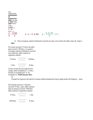 Son 
magnitudes 
directamen
te
proporcion
ales, ya que 
a más  kilos, 
más euros.
2 kg
0.80 €
5   kg  
x €




       3)      Para averiguar cuántos kilómetros recorría mi auto con un litro de nafta, antes de viajar a Santa Fe por la
    Rta:

Si el auto necesitó 15 litros de nafta 
para recorrer 160 km, y yo quiero 
averiguar cuántos kilómetros recorrió 
con cada litro, debo realizar el 
siguiente cálculo:
              _________
  15 litros     _______      160 Km.

                 _________
   1 litro        _______    X Km.
Como se trata de una regla de tres 
simple, debo multiplicar 1 x 160 y 
dividir el resultado por 15. El 
resultado es: 10,66 km por litro.
    4)
    Cuando las legiones del ejército romano debían desplazarse hacia algún punto del Imperio —para imponer el ord


Si la legión necesita 1 día para 
recorres 35 Km., para saber cuántos 
días le tomaría recorrer 1050 Km. 
debo realizar el siguiente cálculo:
              _________
   35 Km.      _______         1 día

                 _________
 1050 Km.         _______    X días
 
