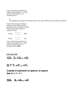 Como se trata de una regla de tres 
   simple, debo multiplicar 1 x 1050 y 
   dividir el resultado por 35. El 
   resultado final es: 30 días.

       5)
       Un empleado que trabaja 6 horas diarias recibe como salario $480 por mes. El dueño de la fábrica le ha comunic

   Si por 6 horas diarias de trabajo el 
   empleado recibe $480 mensuales, 
   para saber cuánto cobrará por trabajar 
   8 horas diarias debo realizar el 
   siguiente cálculo:
                 _________
      6 horas     _______        $480

                _________
     8 horas     _______         $X
   Como se trata de una regla de tres 
   simple, debo multiplicar 8 x 480 y 
   dividir el resultado por 6. El 
   resultado final es: $640.




Potenciación 
   1)24 23 =24+3 =27

   2) 7 72 =71+2 =73
   {Cuando el exponente no aparece, se supone
   Que es 1: 7 = 71}


   3)46 45 =46+5 =4
 