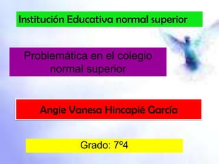 Institución Educativa normal superior


 Problemática en el colegio
      normal superior


    Angie Vanesa Hincapié García


             Grado: 7º4
 