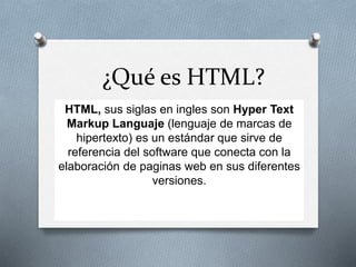¿Qué es HTML?
HTML, sus siglas en ingles son Hyper Text
Markup Languaje (lenguaje de marcas de
hipertexto) es un estándar que sirve de
referencia del software que conecta con la
elaboración de paginas web en sus diferentes
versiones.
 