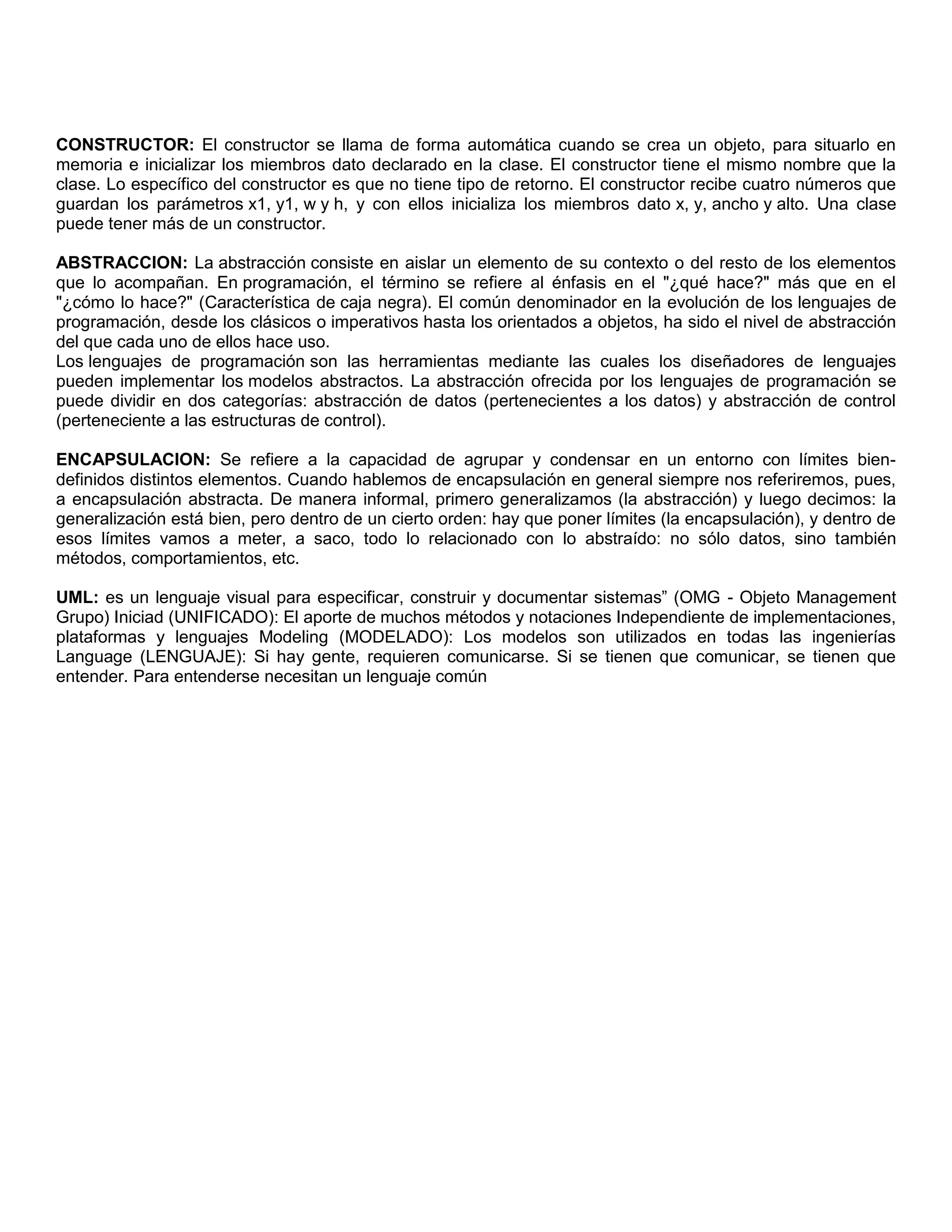 CONSTRUCTOR: El constructor se llama de forma automática cuando se crea un objeto, para situarlo en
memoria e inicializar los miembros dato declarado en la clase. El constructor tiene el mismo nombre que la
clase. Lo específico del constructor es que no tiene tipo de retorno. El constructor recibe cuatro números que
guardan los parámetros x1, y1, w y h, y con ellos inicializa los miembros dato x, y, ancho y alto. Una clase
puede tener más de un constructor.
ABSTRACCION: La abstracción consiste en aislar un elemento de su contexto o del resto de los elementos
que lo acompañan. En programación, el término se refiere al énfasis en el "¿qué hace?" más que en el
"¿cómo lo hace?" (Característica de caja negra). El común denominador en la evolución de los lenguajes de
programación, desde los clásicos o imperativos hasta los orientados a objetos, ha sido el nivel de abstracción
del que cada uno de ellos hace uso.
Los lenguajes de programación son las herramientas mediante las cuales los diseñadores de lenguajes
pueden implementar los modelos abstractos. La abstracción ofrecida por los lenguajes de programación se
puede dividir en dos categorías: abstracción de datos (pertenecientes a los datos) y abstracción de control
(perteneciente a las estructuras de control).
ENCAPSULACION: Se refiere a la capacidad de agrupar y condensar en un entorno con límites bien-
definidos distintos elementos. Cuando hablemos de encapsulación en general siempre nos referiremos, pues,
a encapsulación abstracta. De manera informal, primero generalizamos (la abstracción) y luego decimos: la
generalización está bien, pero dentro de un cierto orden: hay que poner límites (la encapsulación), y dentro de
esos límites vamos a meter, a saco, todo lo relacionado con lo abstraído: no sólo datos, sino también
métodos, comportamientos, etc.
UML: es un lenguaje visual para especificar, construir y documentar sistemas” (OMG - Objeto Management
Grupo) Iniciad (UNIFICADO): El aporte de muchos métodos y notaciones Independiente de implementaciones,
plataformas y lenguajes Modeling (MODELADO): Los modelos son utilizados en todas las ingenierías
Language (LENGUAJE): Si hay gente, requieren comunicarse. Si se tienen que comunicar, se tienen que
entender. Para entenderse necesitan un lenguaje común
 