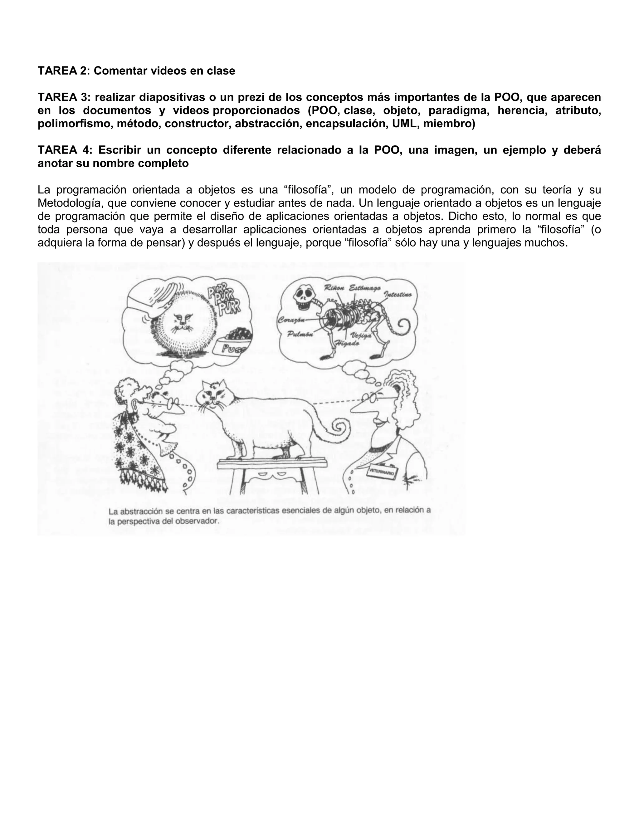 TAREA 2: Comentar videos en clase
TAREA 3: realizar diapositivas o un prezi de los conceptos más importantes de la POO, que aparecen
en los documentos y videos proporcionados (POO, clase, objeto, paradigma, herencia, atributo,
polimorfismo, método, constructor, abstracción, encapsulación, UML, miembro)
TAREA 4: Escribir un concepto diferente relacionado a la POO, una imagen, un ejemplo y deberá
anotar su nombre completo
La programación orientada a objetos es una “filosofía”, un modelo de programación, con su teoría y su
Metodología, que conviene conocer y estudiar antes de nada. Un lenguaje orientado a objetos es un lenguaje
de programación que permite el diseño de aplicaciones orientadas a objetos. Dicho esto, lo normal es que
toda persona que vaya a desarrollar aplicaciones orientadas a objetos aprenda primero la “filosofía” (o
adquiera la forma de pensar) y después el lenguaje, porque “filosofía” sólo hay una y lenguajes muchos.
 
