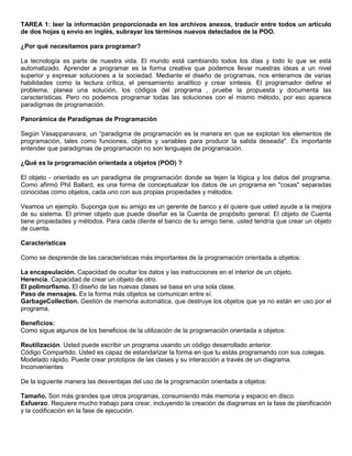 TAREA 1: leer la información proporcionada en los archivos anexos, traducir entre todos un artículo
de dos hojas q envío en inglés, subrayar los términos nuevos detectados de la POO.
¿Por qué necesitamos para programar?
La tecnología es parte de nuestra vida. El mundo está cambiando todos los días y todo lo que se está
automatizado. Aprender a programar es la forma creativa que podemos llevar nuestras ideas a un nivel
superior y expresar soluciones a la sociedad. Mediante el diseño de programas, nos enteramos de varias
habilidades como la lectura crítica, el pensamiento analítico y crear síntesis. El programador define el
problema, planea una solución, los códigos del programa , pruebe la propuesta y documenta las
características. Pero no podemos programar todas las soluciones con el mismo método, por eso aparece
paradigmas de programación.
Panorámica de Paradigmas de Programación
Según Vasappanavara, un “paradigma de programación es la manera en que se explotan los elementos de
programación, tales como funciones, objetos y variables para producir la salida deseada". Es importante
entender que paradigmas de programación no son lenguajes de programación.
¿Qué es la programación orientada a objetos (POO) ?
El objeto - orientado es un paradigma de programación donde se tejen la lógica y los datos del programa.
Como afirmó Phil Ballard, es una forma de conceptualizar los datos de un programa en "cosas" separadas
conocidas como objetos, cada uno con sus propias propiedades y métodos.
Veamos un ejemplo. Suponga que su amigo es un gerente de banco y él quiere que usted ayude a la mejora
de su sistema. El primer objeto que puede diseñar es la Cuenta de propósito general. El objeto de Cuenta
tiene propiedades y métodos. Para cada cliente el banco de tu amigo tiene, usted tendría que crear un objeto
de cuenta.
Características
Como se desprende de las características más importantes de la programación orientada a objetos:
La encapsulación. Capacidad de ocultar los datos y las instrucciones en el interior de un objeto.
Herencia. Capacidad de crear un objeto de otro.
El polimorfismo. El diseño de las nuevas clases se basa en una sola clase.
Paso de mensajes. Es la forma más objetos se comunican entre sí.
GarbageCollection. Gestión de memoria automática, que destruye los objetos que ya no están en uso por el
programa.
Beneficios:
Como sigue algunos de los beneficios de la utilización de la programación orientada a objetos:
Reutilización. Usted puede escribir un programa usando un código desarrollado anterior.
Código Compartido. Usted es capaz de estandarizar la forma en que tu estás programando con sus colegas.
Modelado rápido. Puede crear prototipos de las clases y su interacción a través de un diagrama.
Inconvenientes
De la siguiente manera las desventajas del uso de la programación orientada a objetos:
Tamaño. Son más grandes que otros programas, consumiendo más memoria y espacio en disco.
Esfuerzo. Requiere mucho trabajo para crear, incluyendo la creación de diagramas en la fase de planificación
y la codificación en la fase de ejecución.
 