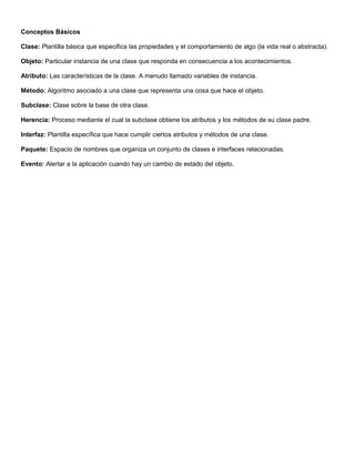 Conceptos Básicos
Clase: Plantilla básica que especifica las propiedades y el comportamiento de algo (la vida real o abstracta).
Objeto: Particular instancia de una clase que responda en consecuencia a los acontecimientos.
Atributo: Las características de la clase. A menudo llamado variables de instancia.
Método: Algoritmo asociado a una clase que representa una cosa que hace el objeto.
Subclase: Clase sobre la base de otra clase.
Herencia: Proceso mediante el cual la subclase obtiene los atributos y los métodos de su clase padre.
Interfaz: Plantilla específica que hace cumplir ciertos atributos y métodos de una clase.
Paquete: Espacio de nombres que organiza un conjunto de clases e interfaces relacionadas.
Evento: Alertar a la aplicación cuando hay un cambio de estado del objeto.
 