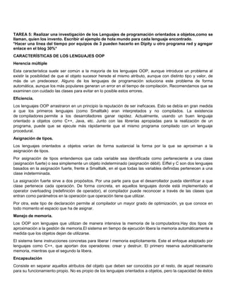 TAREA 5: Realizar una investigación de los Lenguajes de programación orientados a objetos,como se
llaman, quien los invento. Escribir el ejemplo de hola mundo para cada lenguaje encontrado.
*Hacer una línea del tiempo por equipos de 3 pueden hacerlo en Dipity u otro programa red y agregar
enlace en el blog 30%*
CARACTERÍSTICAS DE LOS LENGUAJES OOP
Herencia múltiple
Esta característica suele ser común a la mayoría de los lenguajes OOP, aunque introduce un problema al
existir la posibilidad de que el objeto sucesor herede el mismo atributo, aunque con distinto tipo y valor, de
más de un predecesor. Alguno de los lenguajes de programación soluciona este problema de forma
automática, aunque los más populares generan un error en el tiempo de compilación. Recomendamos que se
examinen con cuidado las clases para evitar en lo posible estos errores.
Eficiencia.
Los lenguajes OOP arrastraron en un principio la reputación de ser ineficaces. Esto se debía en gran medida
a que los primeros lenguajes (como Smalltalk) eran interpretados y no compilados. La existencia
de compiladores permite a los desarrolladores ganar rapidez. Actualmente, usando un buen lenguaje
orientado a objetos como C++, Java, etc. Junto con las librerías apropiadas para la realización de un
programa, puede que se ejecute más rápidamente que el mismo programa compilado con un lenguaje
procedural.
Asignación de tipos.
Los lenguajes orientados a objetos varían de forma sustancial la forma por la que se aproximan a la
asignación de tipos.
Por asignación de tipos entendemos que cada variable sea identificada como perteneciente a una clase
(asignación fuerte) o sea simplemente un objeto indeterminado (asignación débil). Eiffel y C son dos lenguajes
basados en la asignación fuerte, frente a Smalltalk, en el que todas las variables definidas pertenecen a una
clase indeterminada.
La asignación fuerte sirve a dos propósitos. Por una parte para que el desarrollador pueda identificar a que
clase pertenece cada operación. De forma concreta, en aquellos lenguajes donde está implementado el
operator overloading (redefinición de operador), el compilador puede reconocer a través de las clases que
entran como parámetros en la operación que operación tiene que utilizar.
Por otra, este tipo de declaración permite al compilador un mayor grado de optimización, ya que conoce en
todo momento el espacio que ha de asignar.
Manejo de memoria.
Los OOP son lenguajes que utilizan de manera intensiva la memoria de la computadora.Hay dos tipos de
aproximación a la gestión de memoria.El sistema en tiempo de ejecución libera la memoria automáticamente a
medida que los objetos dejan de utilizarse.
El sistema tiene instrucciones concretas para liberar l memoria explícitamente. Este el enfoque adoptado por
lenguajes como C++, que aportan dos operadores: crear y destruir. El primero reserva automáticamente
memoria, mientras que el segundo la libera.
Encapsulación
Consiste en separar aquellos atributos del objeto que deben ser conocidos por el resto, de aquel necesario
para su funcionamiento propio. No es propio de los lenguajes orientados a objetos, pero la capacidad de éstos
 