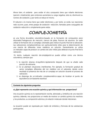 Ahora bien, el oxidante

para oxidar el otro compuesto tiene que robarle electrones

(parcial o totalmente), pero entonces aumentara su carga negativa, esto es, disminuirá su
número de oxidación, y por tanto se reduce el mismo.
El reductor a la inversa tiene que ceder electrones y, por tanto, se oxida. Las reacciones
redo ocurren, pues, entre parejas de oxidación- reducción, llamadas pares conjugados de
oxidación-reducción o simplemente pares redox.

Complejometría
es una forma de análisis volumétrico basado en la formación de compuestos poco
disociados:1halogenuros de mercurio, cianuro de plata, fluoruro de aluminio. Se suele
utilizar la formación de un complejo coloreado para indicar el punto final de la valoración.
Las valoraciones complexométricas son particularmente útiles para la determinación de
una mezcla de diferentes iones metálicos en solución. Generalmente se utiliza
un indicador capaz de producir un cambio de color nítido para detectar el punto final de la
valoración.
En teoría, cualquier reacción de complejación se puede utilizar como una técnica
volumétrica, siempre que:
1. la reacción alcanza el equilibrio rápidamente después de que se añade cada
porción de valorante.
2. no se plantean situaciones interferentes. Por ejemplo, la formación gradual de
varios complejos diferentes del ion metálico con el valorante, dando como
resultado la presencia de más de un complejo en solución durante el proceso de
valoración.
3. se disponga de un indicador complexométrico capaz de localizar el punto de
equivalencia con bastante exactitud.

Contesta las siguientes preguntas
a) ¿Qué representa una ecuación química y qué información nos proporciona?
Una ecuación química es la representación escrita, abreviada y simbólica de una reacción
química...Además, nos proporciona un medio de mostrar un cambio químico los reactivos
y los productos, su composición atómica y la relación molecular donde intervienen.

La ecuación puede ser expresada por medio de símbolos y fórmulas de las substancias
participantes.

 