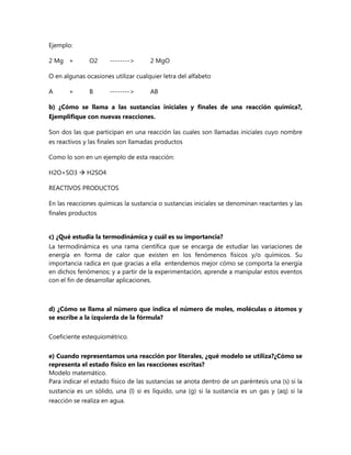 Ejemplo:
2 Mg +

O2

-------->

2 MgO

O en algunas ocasiones utilizar cualquier letra del alfabeto
A

+

B

-------->

AB

b) ¿Cómo se llama a las sustancias iniciales y finales de una reacción química?,
Ejemplifique con nuevas reacciones.
Son dos las que participan en una reacción las cuales son llamadas iniciales cuyo nombre
es reactivos y las finales son llamadas productos
Como lo son en un ejemplo de esta reacción:
H2O+SO3  H2SO4
REACTIVOS PRODUCTOS
En las reacciones químicas la sustancia o sustancias iniciales se denominan reactantes y las
finales productos
c) ¿Qué estudia la termodinámica y cuál es su importancia?
La termodinámica es una rama científica que se encarga de estudiar las variaciones de
energía en forma de calor que existen en los fenómenos físicos y/o químicos. Su
importancia radica en que gracias a ella entendemos mejor cómo se comporta la energía
en dichos fenómenos; y a partir de la experimentación, aprende a manipular estos eventos
con el fin de desarrollar aplicaciones.

d) ¿Cómo se llama al número que indica el número de moles, moléculas o átomos y
se escribe a la izquierda de la fórmula?
Coeficiente estequiométrico.
e) Cuando representamos una reacción por literales, ¿qué modelo se utiliza?¿Cómo se
representa el estado físico en las reacciones escritas?
Modelo matemático.
Para indicar el estado físico de las sustancias se anota dentro de un paréntesis una (s) si la
sustancia es un sólido, una (l) si es líquido, una (g) si la sustancia es un gas y (aq) si la
reacción se realiza en agua.

 