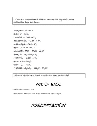 2. Escribe si la reacción es de síntesis, análisis o descomposición, simple
sustitución o doble sustitución.

Síntesis
Síntesis
Análisis
Sustitución simple
Sustitución Simple
Síntesis
SustituciónDoble
Síntesis
Análisis
Síntesis
Síntesis
Doble sustitución

Indique un ejemplo de la clasificación de reacciones que investigó.

Acido- Base
HNO3+NaOH=NaNO3+H2O

Acido nítrico + Hidroxido de Sodio = Nitrato de sodio + agua

Precipitación

 