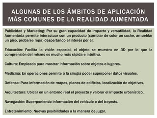 ALGUNAS DE LOS ÁMBITOS DE APLICACIÓN
MÁS COMUNES DE LA REALIDAD AUMENTADA
Publicidad y Marketing: Por su gran capacidad de impacto y versatilidad, la Realidad
Aumentada permite interactuar con un producto (cambiar de color un coche, amueblar
un piso, probarse ropa) despertando el interés por él.
Educación: Facilita la visión espacial, el objeto se muestra en 3D por lo que la
comprensión del mismo es mucho más rápida e intuitiva.
Cultura: Empleada para mostrar información sobre objetos o lugares.
Medicina: En operaciones permite a la cirugía poder superponer datos visuales.
Defensa: Para información de mapas, planos de edificios, localización de objetivos.
Arquitectura: Ubicar en un entorno real el proyecto y valorar el impacto urbanístico.
Navegación: Superponiendo información del vehículo o del trayecto.
Entretenimiento: Nuevas posibilidades a la manera de jugar.

 