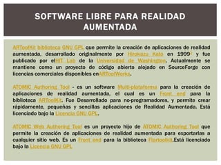 SOFTWARE LIBRE PARA REALIDAD
AUMENTADA
ARToolKit biblioteca GNU GPL que permite la creación de aplicaciones de realidad
aumentada, desarrollado originalmente por Hirokazu Kato en 19992 y fue
publicado por elHIT Lab de la Universidad de Washington. Actualmente se
mantiene como un proyecto de código abierto alojado en SourceForge con
licencias comerciales disponibles enARToolWorks.
ATOMIC Authoring Tool - es un software Multi-plataforma para la creación de
aplicaciones de realidad aumentada, el cual es un Front end para la
biblioteca ARToolKit. Fue Desarrollado para no-programadores, y permite crear
rápidamente, pequeñas y sencillas aplicaciones de Realidad Aumentada. Está
licenciado bajo la Licencia GNU GPL.
ATOMIC Web Authoring Tool es un proyecto hijo de ATOMIC Authoring Tool que
permite la creación de aplicaciones de realidad aumentada para exportarlas a
cualquier sitio web. Es un Front end para la biblioteca Flartoolkit.Está licenciado
bajo la Licencia GNU GPL

 