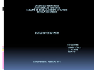 UNIVERSIDAD FERMIN TORO
VICE RECTORADO ACADEMICO
FACULTAD DE CIENCIAS JURIDICAS Y POLITICAS
ESCUELA DE DERECHO
DERECHO TRIBUTARIO
ESTUDIANTE:
DERWIS LÓPEZ
C.I 20236446
SAIA: “B”
BARQUISIMETO, FEBRERO 2016
 