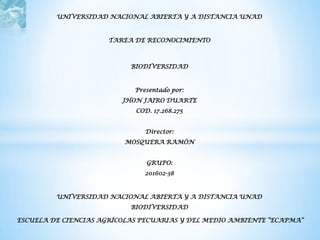 UNIVERSIDAD NACIONAL ABIERTA Y A DISTANCIA UNAD



                      TAREA DE RECONOCIMIENTO



                           BIODIVERSIDAD



                            Presentado por:
                         JHON JAIRO DUARTE
                            COD. 17.268.275


                               Director:
                         MOSQUERA RAMÓN


                               GRUPO:
                               201602-38



         UNIVERSIDAD NACIONAL ABIERTA Y A DISTANCIA UNAD
                           BIODIVERSIDAD

ESCUELA DE CIENCIAS AGRÍCOLAS PECUARIAS Y DEL MEDIO AMBIENTE “ECAPMA”
 