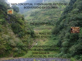 MAPA CONCEPTUAL Y VENTAJAS DEL ESTUDIO DE LA
         BIODIVERSIDAD EN COLOMBIA




               PRESENTADO POR:


          JHON FREDY PEREZ BELTRAN
              CODIGO: 80122754


UNIVERSIDAD NACIONAL ABIERTA Y A DISTANCIA UNAD
        FACULTAD DE CIENCIAS AGRARIAS
                CEAD GACHETA
             I SEMESTRE DEL 2013
 