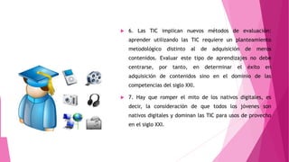  6. Las TIC implican nuevos métodos de evaluación:
aprender utilizando las TIC requiere un planteamiento
metodológico distinto al de adquisición de meros
contenidos. Evaluar este tipo de aprendizajes no debe
centrarse, por tanto, en determinar el éxito en
adquisición de contenidos sino en el dominio de las
competencias del siglo XXI.
 7. Hay que romper el mito de los nativos digitales, es
decir, la consideración de que todos los jóvenes son
nativos digitales y dominan las TIC para usos de provecho
en el siglo XXI.
 