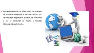 Este es el punto de partida o motor de arranque
en donde la enseñanza se ve caracterizada por
la búsqueda de procesos eficaces de formación
y por la utilización de medios y recursos
técnicos más sofisticados.
 