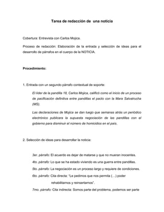 Tarea de redacción de una noticia



Cobertura: Entrevista con Carlos Mojica.

Proceso de redacción: Elaboración de la entrada y selección de ideas para el
desarrollo de párrafos en el cuerpo de la NOTICIA.




Procedimiento:




1. Entrada con un segundo párrafo contextual de soporte:

      El líder de la pandilla 18, Carlos Mojica, calificó como el inicio de un proceso
      de pacificación definitiva entre pandillas el pacto con la Mara Salvatrucha
      (MS).

      Las declaraciones de Mojica se dan luego que semanas atrás un periódico
      electrónico publicara la supuesta negociación de las pandillas con el
      gobierno para disminuir el número de homicidios en el país.




2. Selección de ideas para desarrollar la noticia:



      3er. párrafo: El acuerdo es dejar de matarse y que no mueran inocentes.

      4to. párrafo: Lo que se ha estado viviendo es una guerra entre pandillas.

      5to. párrafo: La negociación es un proceso largo y requiere de condiciones.

      6to. párrafo: Cita directa: “Le pedimos que nos permita (…) poder

                    rehabilitarnos y reinsertarnos”.

      7mo. párrafo: Cita indirecta: Somos parte del problema, podemos ser parte
 