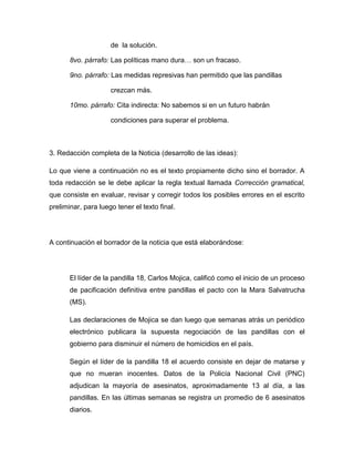 de la solución.

       8vo. párrafo: Las políticas mano dura… son un fracaso.

       9no. párrafo: Las medidas represivas han permitido que las pandillas

                     crezcan más.

       10mo. párrafo: Cita indirecta: No sabemos si en un futuro habrán

                     condiciones para superar el problema.



3. Redacción completa de la Noticia (desarrollo de las ideas):

Lo que viene a continuación no es el texto propiamente dicho sino el borrador. A
toda redacción se le debe aplicar la regla textual llamada Corrección gramatical,
que consiste en evaluar, revisar y corregir todos los posibles errores en el escrito
preliminar, para luego tener el texto final.




A continuación el borrador de la noticia que está elaborándose:




       El líder de la pandilla 18, Carlos Mojica, calificó como el inicio de un proceso
       de pacificación definitiva entre pandillas el pacto con la Mara Salvatrucha
       (MS).

       Las declaraciones de Mojica se dan luego que semanas atrás un periódico
       electrónico publicara la supuesta negociación de las pandillas con el
       gobierno para disminuir el número de homicidios en el país.

       Según el líder de la pandilla 18 el acuerdo consiste en dejar de matarse y
       que no mueran inocentes. Datos de la Policía Nacional Civil (PNC)
       adjudican la mayoría de asesinatos, aproximadamente 13 al día, a las
       pandillas. En las últimas semanas se registra un promedio de 6 asesinatos
       diarios.
 
