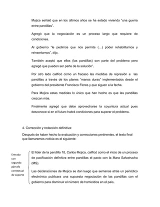 Mojica señaló que en los últimos años se ha estado viviendo “una guerra
              entre pandillas”.

              Agregó que la negociación es un proceso largo que requiere de
              condiciones.

              Al gobierno “le pedimos que nos permita (…) poder rehabilitarnos y
              reinsertarnos”, dijo.

              También aceptó que ellos (las pandillas) son parte del problema pero
              agregó que pueden ser parte de la solución”.

              Por otro lado calificó como un fracaso las medidas de represión a           las
              pandillas a través de los planes “manos duras” implementados desde el
              gobierno del presidente Francisco Flores y que siguen a la fecha.

              Para Mojica estas medidas lo único que han hecho es que las pandillas
              crezcan más.

              Finalmente agregó que debe aprovecharse la coyuntura actual pues
              desconoce si en el futuro habrá condiciones para superar el problema.




        4. Corrección y redacción definitiva:

        Después de haber hecho la evaluación y correcciones pertinentes, el texto final
        que llamaremos noticia es el siguiente:



              El líder de la pandilla 18, Carlos Mojica, calificó como el inicio de un proceso
Entrada
con           de pacificación definitiva entre pandillas el pacto con la Mara Salvatrucha
segundo       (MS).
párrafo
contextual    Las declaraciones de Mojica se dan luego que semanas atrás un periódico
de soporte
              electrónico publicara una supuesta negociación de las pandillas con el
              gobierno para disminuir el número de homicidios en el país.
 