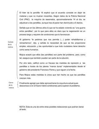 El líder de la pandilla 18 explicó que el acuerdo consiste en dejar de
           matarse y que no mueran inocentes. Según datos de la Policía Nacional
           Civil (PNC)    la mayoría de asesinatos, aproximadamente 14 al día, se
           adjudican a las pandillas, aunque tras el pacto han disminuido a 6 diarios.

           Señala que en los últimos años lo que se ha estado viviendo es “una guerra
           entre pandillas”, por lo que para ellos es claro que la negociación es un
           proceso largo y requiere de condiciones que lo favorezcan.

           Al gobierno “le pedimos que nos permita (…) poder rehabilitarnos y
Cuerpo
           reinsertarnos”, dijo, y señala la necesidad de que se les proporcione
de la
noticia    empleo, educación, y las oportunidad a que todo ciudadano tiene derecho
           como seres humanos.

           Mojica aceptó que ellos (las pandillas) son parte del problema, pero, como
           tal, asegura que también pueden ser parte de la solución.

           Por otro lado, calificó como un fracaso las medidas de represión a las
           pandillas a través de los planes “manos duras” implementados desde el
           gobierno del presidente Francisco Flores y que siguen a la fecha.

           Para Mojica estas medidas lo único que han hecho es que las pandillas
           crezcan más.

 Cierre    Finalmente agregó que debe aprovecharse la coyuntura actual pues
 de la     desconoce si en el futuro habrá condiciones para superar el problema.
 noticia




           NOTA: Esta es una de entre otras posibles redacciones que podrían darse
           al texto.
 