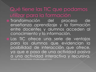 Qué tiene las TIC que podamos utilizar para la formaciónTransformación del proceso de enseñanza aprendizaje y la formación entre docentes y alumnos acceden al conocimiento y la información.Las TIC ofrece una serie de ventajas para los alumnos que evidencian la posibilidad de interacción que ofrece, ya que e pasa de una actividad pasiva a una actividad interactiva y recursiva, tomado de comunidades virtuales.blogspot.com