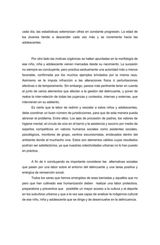 cada día, las estadísticas exteriorizan cifras en constante progresión. La edad de
los jóvenes tiende a descender cada vez más y se incrementa hacia las
adolescentes
Por otro lado las motivas orgánicas se hallan apuntadas en la morfología de
ese niño, niña y adolescente vienen marcadas desde su nacimiento. La sucesión
no siempre es concluyente, pero practica asiduamente una autoridad más o menos
favorable, confirmada por los muchos ejemplos brindados por la misma raza.
Asimismo se le imputa infracción a las alteraciones física ó perturbaciones
afectivas o de temperamento. Sin embargo, parece más pertinente tener en cuenta
el junto de varios elementos que afectan a la gestión del delincuente, y poner de
realce la inter-relación de todas las pujanzas y contextos, internas y externas, que
intervienen en su adelanto.
Es cierto que la labor de redimir y rescatar a estos niños y adolescentes,
debe coordinar un buen número de jurisdicciones, para que de esta manera pueda
abreviar el problema. Entre ellos: Los ejes de procesión de padres, los valores de
higiene mental, el círculo de ocio en el barrio y la asistencia y socorro por medio de
expertos competitivos en valores humanos sociales como asistentes sociales,
psicológicos, monitores de grupo, centros excursionistas, enclavados dentro del
ambiente donde el muchacho vive. Estos son elementos validos cuyos resultados
podrían ser satisfactorios, ya que nuestras colectividades urbanas no lo han puesto
en práctica.
A fin de ir concluyendo es importante considerar las alternativas sociales
que pasen por una labor sobre el entorno del delincuente y una tarea positiva y
enérgica de reinserción social.
Todos los seres que hemos emergidos de esas barriadas y aquellos que no
pero que han cultivado ese humanización deben realizar una labor protectora,
preparatoria y preventiva que posibilite un mayor acceso a la cultura y al deporte
en los suburbios urbanos y que a la vez sea capaz de analizar la indigencia cultural
de ese niño, niña y adolescente que se dirige y de desenvuelve en la delincuencia.
 