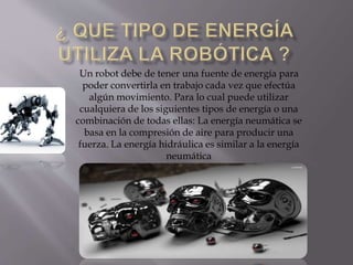 Un robot debe de tener una fuente de energía para
poder convertirla en trabajo cada vez que efectúa
algún movimiento. Para lo cual puede utilizar
cualquiera de los siguientes tipos de energía o una
combinación de todas ellas: La energía neumática se
basa en la compresión de aire para producir una
fuerza. La energía hidráulica es similar a la energía
neumática
 
