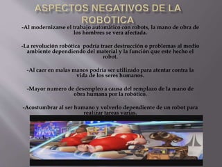 -Al modernizarse el trabajo automático con robots, la mano de obra de
los hombres se vera afectada.
-La revolución robótica podría traer destrucción o problemas al medio
ambiente dependiendo del material y la función que este hecho el
robot.
-Al caer en malas manos podría ser utilizado para atentar contra la
vida de los seres humanos.
-Mayor numero de desempleo a causa del remplazo de la mano de
obra humana por la robótico.
-Acostumbrar al ser humano y volverlo dependiente de un robot para
realizar tareas varias.
 
