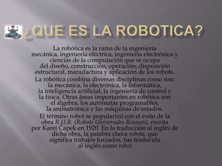 La robótica es la rama de la ingeniería
mecánica, ingeniería eléctrica, ingeniería electrónica y
ciencias de la computación que se ocupa
del diseño, construcción, operación, disposición
estructural, manufactura y aplicación de los robots.
La robótica combina diversas disciplinas como son:
la mecánica, la electrónica, la informática,
la inteligencia artificial, la ingeniería de control y
la física. Otras áreas importantes en robótica son
el álgebra, los autómatas programables,
la animatrónica y las máquinas de estados.
El término robot se popularizó con el éxito de la
obra R.U.R. (Robots Universales Rossum), escrita
por Karel Čapek en 1920. En la traducción al inglés de
dicha obra, la palabra checa robota, que
significa trabajos forzados, fue traducida
al inglés como robot
 