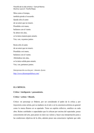 Filosofía de la vida artística – Samuel Ramos
Alumna: Laura E. Treviño Riojas

Mira como el tiempo,
también pierde el recuerdo.
Queda sólo el canto
de un amor que no muere.
Prendida a mi mano,
bailamos con el viento.
Se abren mis alas,
es la única manera para amarte.
Ven, ven, vayamos juntos.

Resta sólo el canto
de un amor que no muere.
Prendida a mi mano,
bailamos con el viento.
Abriéndose mis alas,
es la única salida para amarte.
Ven, ven, partamos juntos.

Interpretación escrita por: Antonio Ayora
http://www.ideasnopalabras.com/




EL CRÍTICO:

Crítica = inteligencia = pensamiento.

Critico = artista = filosofo.

Crítico: mi personaje es Diderot, por ser considerado el padre de la crítica y por
trayectoria como artista, por su madurez en el arte o en la conciencia artística en general
como lo marca Ramos en su apartado. Tiene un espíritu reflexivo, analítico en cada
obra. Reúne cualidades o capacidades que lo colocan por encima del espectador, posee
conocimiento del arte, para poner en claro sus valores y hacer una interpretación justa a
las condiciones objetivas de la obra, además posee una consciencia vigilante que sabe
 